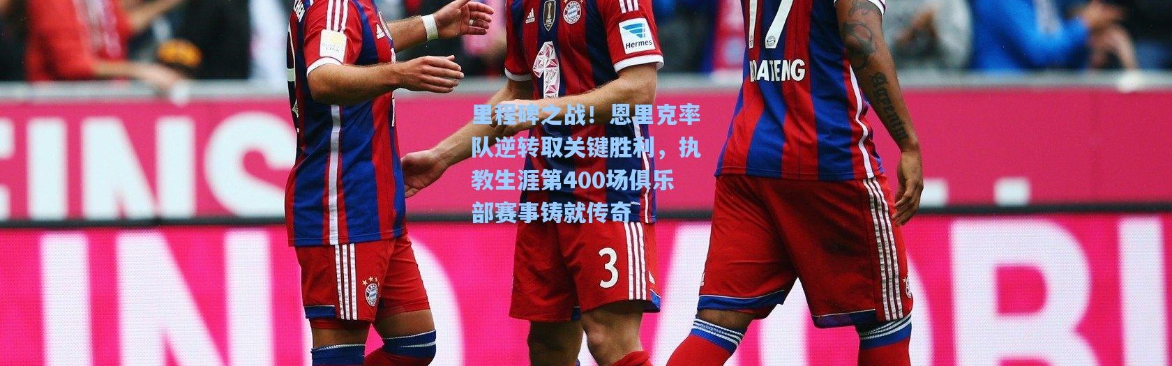 里程碑之战！恩里克率队逆转取关键胜利，执教生涯第400场俱乐部赛事铸就传奇