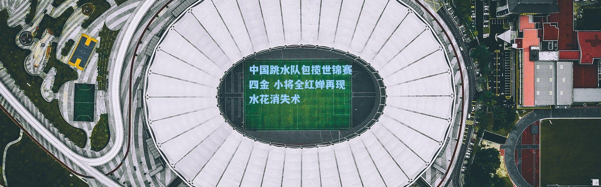 中国跳水队包揽世锦赛四金 小将全红婵再现水花消失术