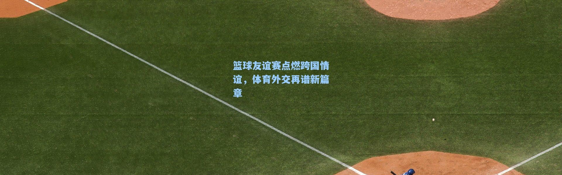 篮球友谊赛点燃跨国情谊，体育外交再谱新篇章