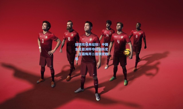 铿锵玫瑰再绽放!中国女足亚洲杯夺冠创历史,王霜梅开二度锁定胜局