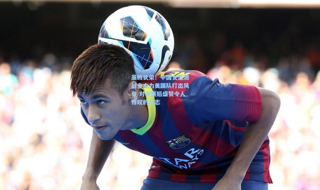 虽败犹荣！中国女篮激战全主力美国队打出风骨 对手赛后盛赞令人惊叹的斗志