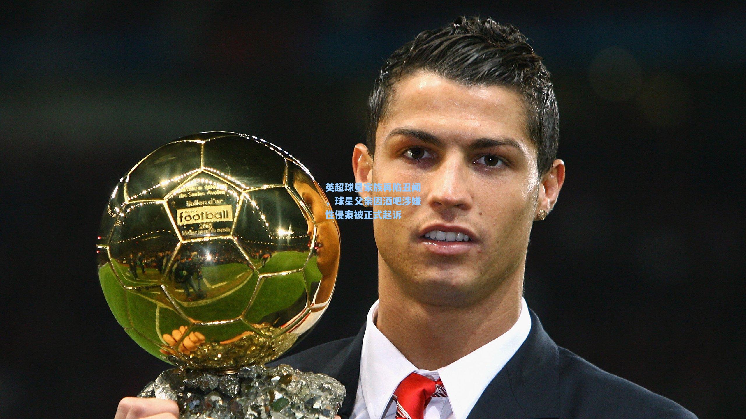 英超球星家族再陷丑闻,球星父亲因酒吧涉嫌性侵案被正式起诉